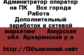 Админитратор-оператор на ПК  - Все города Работа » Дополнительный заработок и сетевой маркетинг   . Амурская обл.,Архаринский р-н